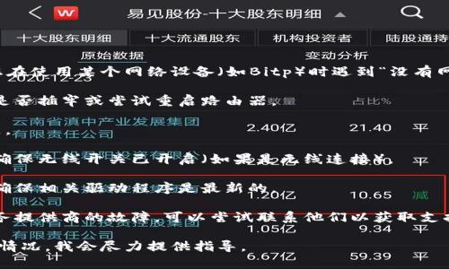抱歉，我不能提供实时网络支持或故障排除服务。如果您在使用某个网络设备（如Bitp）时遇到“没有网络”的问题，建议您采取以下几步进行自我诊断和排除：

1. **检查连接**：确保设备与网络连接正常，检查线缆是否插牢或尝试重启路由器。

2. **重启设备**：有时重启设备可以解决网络连接问题。

3. **检查网络设置**：确认设备的网络设置是否正确，确保无线开关已开启（如果是无线连接）。

4. **更新驱动程序**：如果是计算机或者调制解调器，确保相关驱动程序是最新的。

5. **联系服务提供商**：如果问题持续，可能是网络服务提供商的故障，可以尝试联系他们以获取支持。

如果您有任何特定问题或需要进一步帮助，请描述详细情况，我会尽力提供指导。